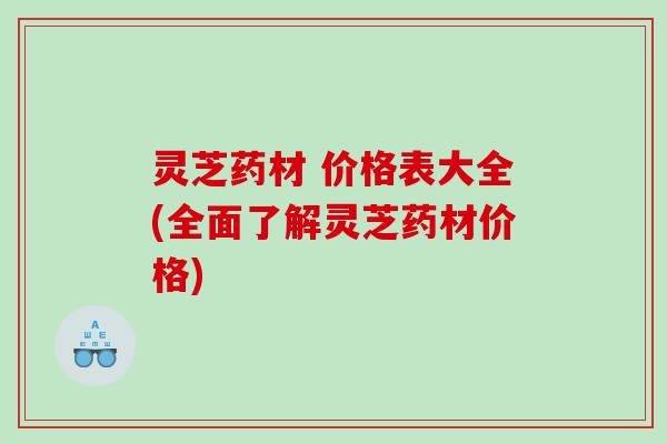 灵芝药材 价格表大全(全面了解灵芝药材价格)