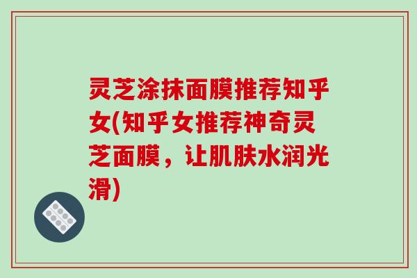 灵芝涂抹面膜推荐知乎女(知乎女推荐神奇灵芝面膜，让水润光滑)