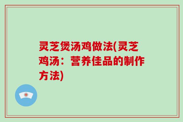 灵芝煲汤鸡做法(灵芝鸡汤：营养佳品的制作方法)