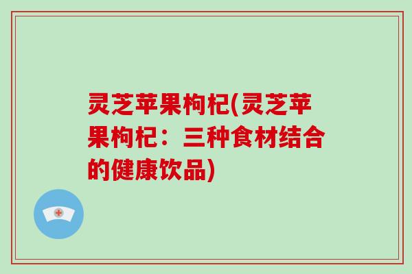 灵芝苹果枸杞(灵芝苹果枸杞:三种食材结合的健康饮品) 灵芝苹果枸杞(灵芝苹果枸杞:三种食材结合的健康饮品)
