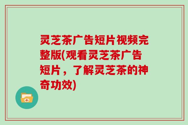 灵芝茶广告短片视频完整版(观看灵芝茶广告短片，了解灵芝茶的神奇功效)