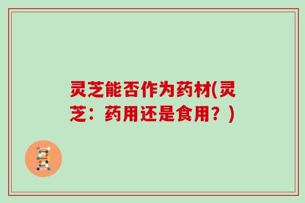 灵芝能否作为药材(灵芝：药用还是食用？)