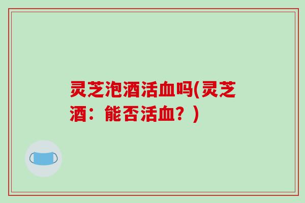 灵芝泡酒活血吗(灵芝酒：能否活血？)