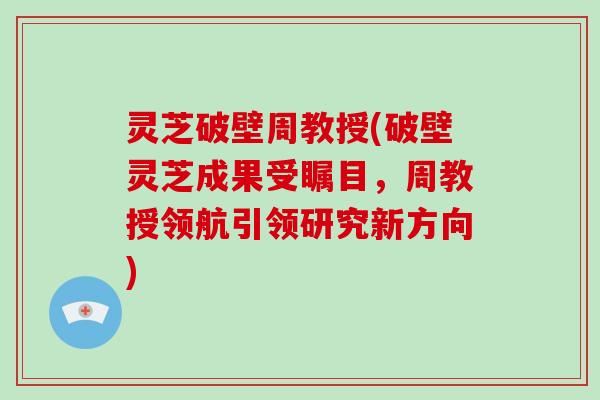 灵芝破壁周教授(破壁灵芝成果受瞩目，周教授领航引领研究新方向)