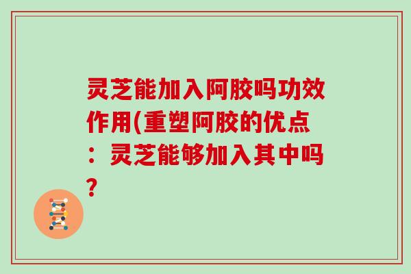 灵芝能加入阿胶吗功效作用(重塑阿胶的优点：灵芝能够加入其中吗？