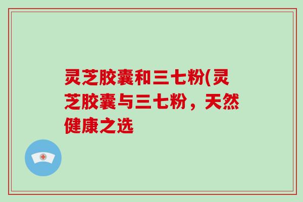 灵芝胶囊和三七粉(灵芝胶囊与三七粉，天然健康之选