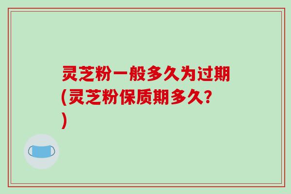 灵芝粉一般多久为过期(灵芝粉保质期多久？)
