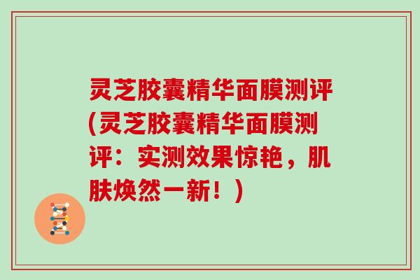 灵芝胶囊精华面膜测评(灵芝胶囊精华面膜测评：实测效果惊艳，焕然一新！)