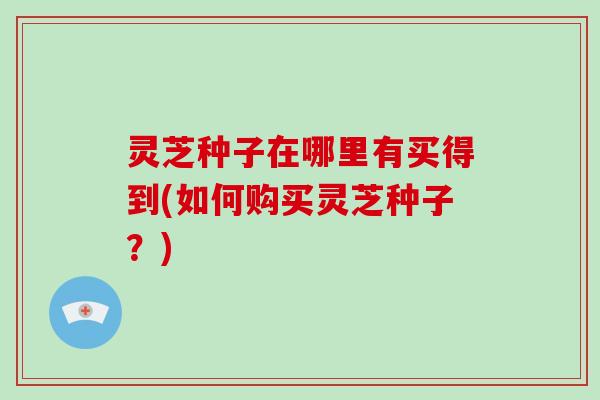 灵芝种子在哪里有买得到(如何购买灵芝种子？)