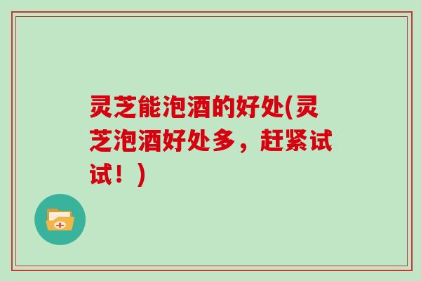 灵芝能泡酒的好处(灵芝泡酒好处多，赶紧试试！)