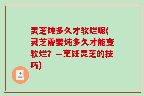 灵芝炖多久才软烂呢(灵芝需要炖多久才能变软烂？—烹饪灵芝的技巧)