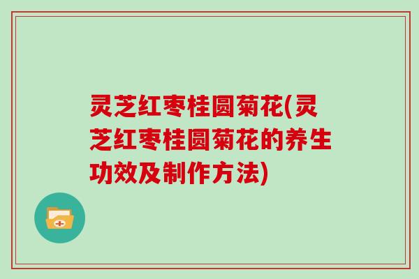 灵芝红枣桂圆菊花(灵芝红枣桂圆菊花的养生功效及制作方法)