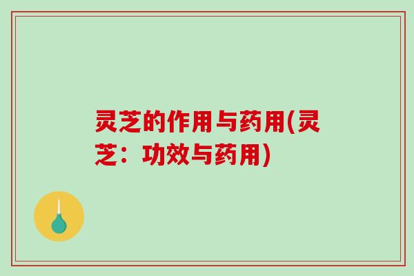 灵芝的作用与药用(灵芝：功效与药用)