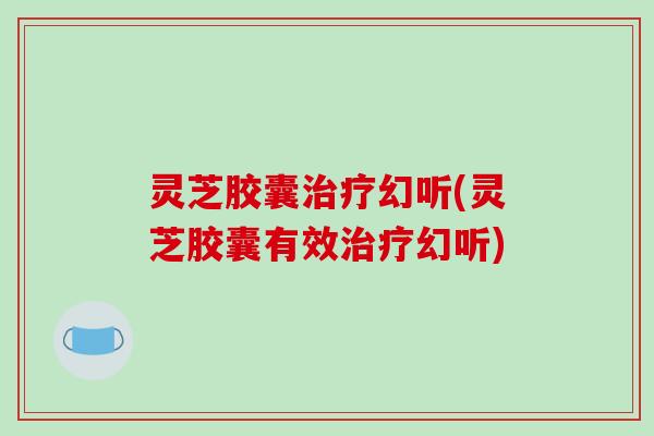 灵芝胶囊幻听(灵芝胶囊有效幻听) 灵芝胶囊幻听(灵芝胶囊有效幻听)