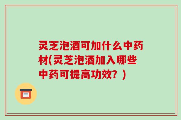 灵芝泡酒可加什么材(灵芝泡酒加入哪些可提高功效？)