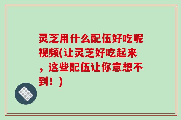 灵芝用什么配伍好吃呢视频(让灵芝好吃起来，这些配伍让你意想不到！)