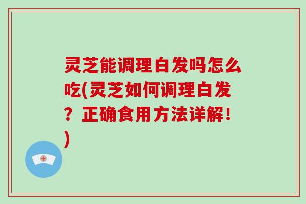 灵芝能调理白发吗怎么吃(灵芝如何调理白发？正确食用方法详解！)
