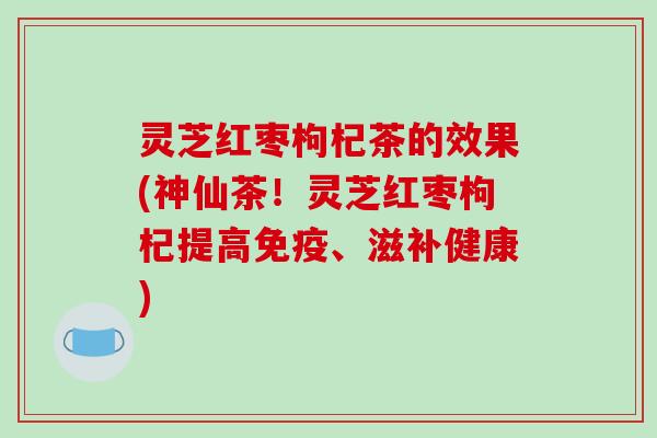 灵芝红枣枸杞茶的效果(神仙茶！灵芝红枣枸杞提高免疫、滋补健康)
