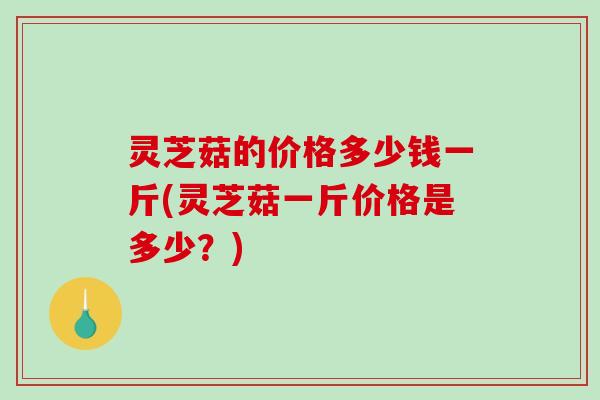 灵芝菇的价格多少钱一斤(灵芝菇一斤价格是多少？)