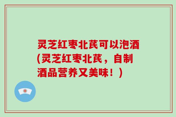 灵芝红枣北芪可以泡酒(灵芝红枣北芪，自制酒品营养又美味！)