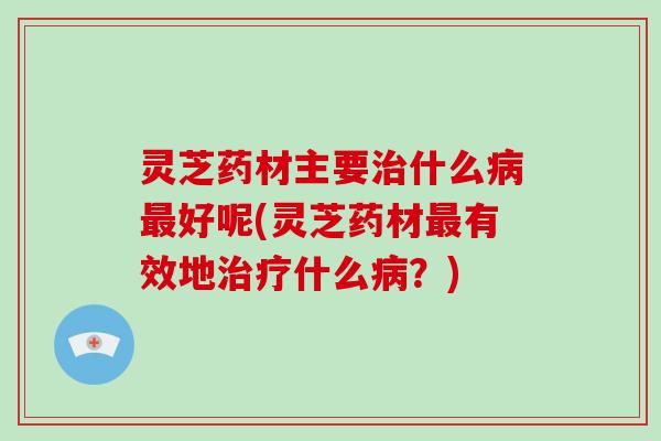 灵芝药材主要什么好呢(灵芝药材有效地什么？)
