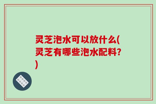 灵芝泡水可以放什么(灵芝有哪些泡水配料？)