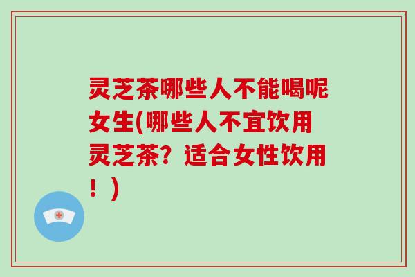 灵芝茶哪些人不能喝呢女生(哪些人不宜饮用灵芝茶？适合女性饮用！)