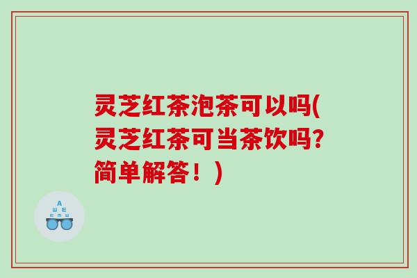 灵芝红茶泡茶可以吗(灵芝红茶可当茶饮吗？简单解答！)