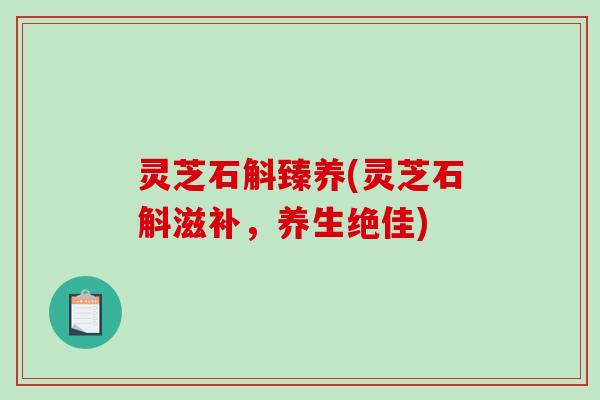 灵芝石斛臻养(灵芝石斛滋补，养生绝佳)