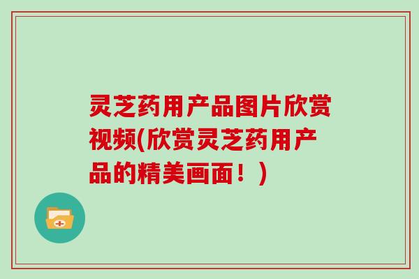灵芝药用产品图片欣赏视频(欣赏灵芝药用产品的精美画面！)