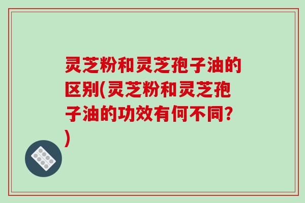 灵芝粉和灵芝孢子油的区别(灵芝粉和灵芝孢子油的功效有何不同？)