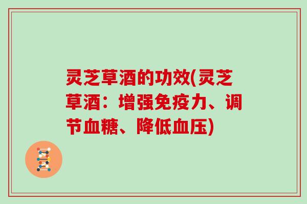 灵芝草酒的功效(灵芝草酒：增强免疫力、调节、降低)