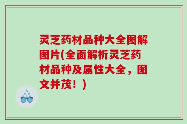 灵芝药材品种大全图解图片(全面解析灵芝药材品种及属性大全，图文并茂！)