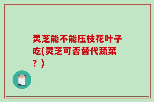 灵芝能不能压枝花叶子吃(灵芝可否替代蔬菜？)