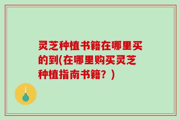 灵芝种植书籍在哪里买的到(在哪里购买灵芝种植指南书籍？)