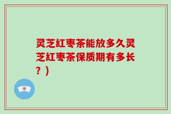 灵芝红枣茶能放多久灵芝红枣茶保质期有多长？)