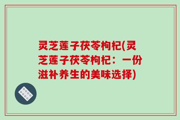 灵芝莲子茯苓枸杞(灵芝莲子茯苓枸杞：一份滋补养生的美味选择)