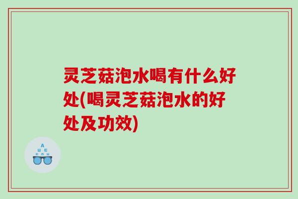 灵芝菇泡水喝有什么好处(喝灵芝菇泡水的好处及功效)