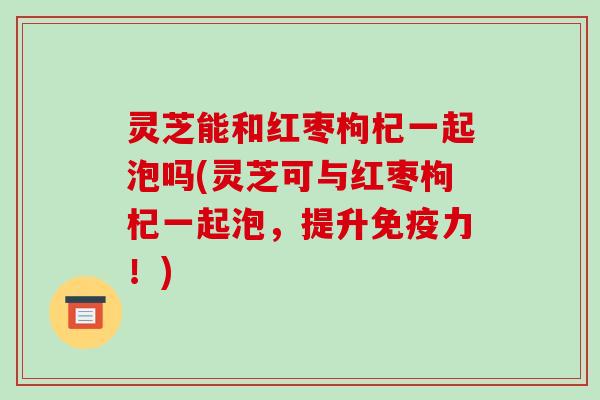 灵芝能和红枣枸杞一起泡吗(灵芝可与红枣枸杞一起泡，提升免疫力！)