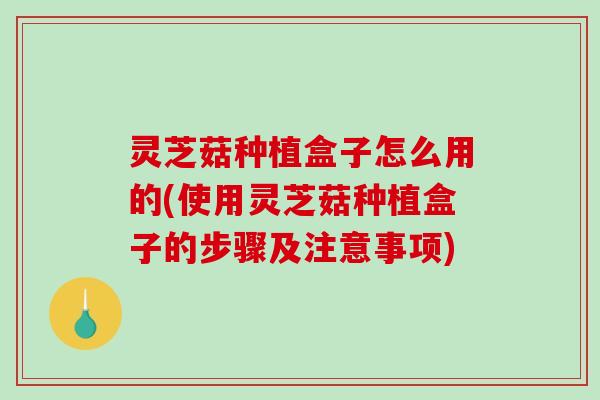 灵芝菇种植盒子怎么用的(使用灵芝菇种植盒子的步骤及注意事项) 灵芝菇种植盒子怎么用的(使用灵芝菇种植盒子的步骤及注意事项)