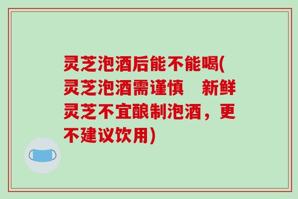 灵芝泡酒后能不能喝(灵芝泡酒需谨慎　新鲜灵芝不宜酿制泡酒，更不建议饮用)