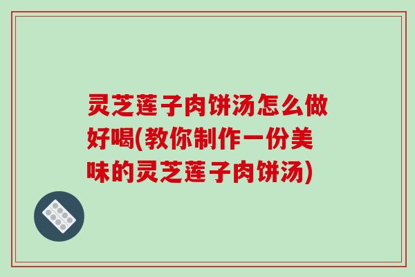 灵芝莲子肉饼汤怎么做好喝(教你制作一份美味的灵芝莲子肉饼汤)