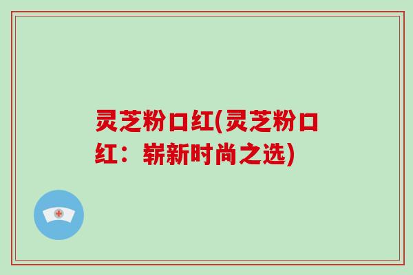 灵芝粉口红(灵芝粉口红:崭新时尚之选) 灵芝粉口红(灵芝粉口红:崭新时尚之选)