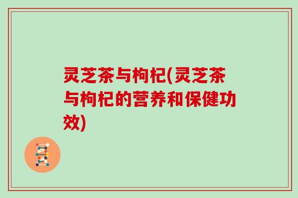 灵芝茶与枸杞(灵芝茶与枸杞的营养和保健功效)
