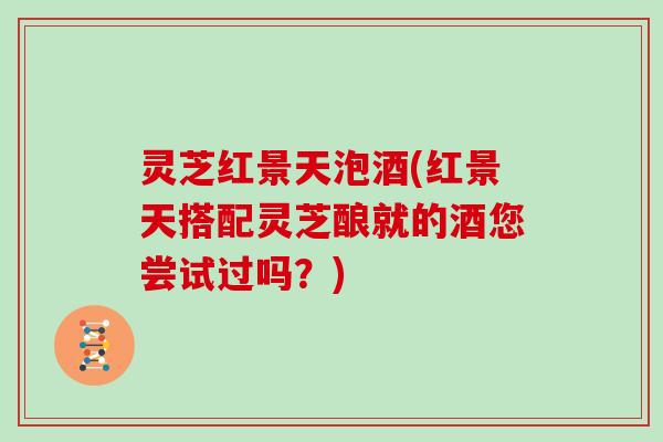 灵芝红景天泡酒(红景天搭配灵芝酿就的酒您尝试过吗？)