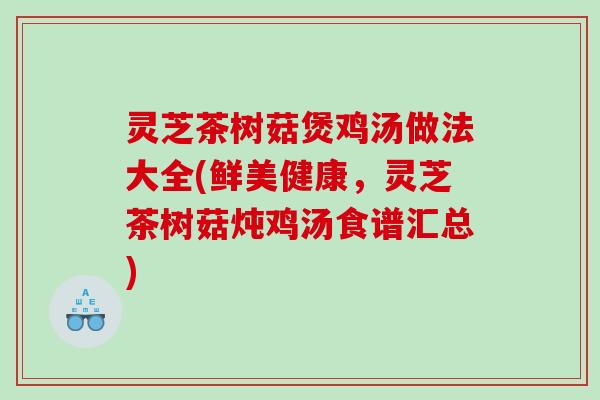 灵芝茶树菇煲鸡汤做法大全(鲜美健康，灵芝茶树菇炖鸡汤食谱汇总)