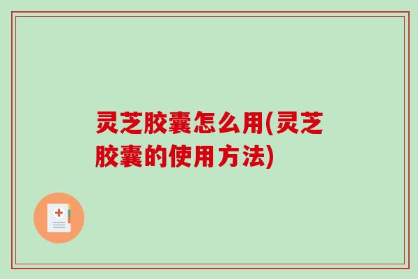 灵芝胶囊怎么用(灵芝胶囊的使用方法)