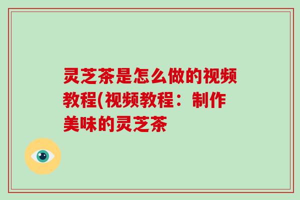 灵芝茶是怎么做的视频教程(视频教程：制作美味的灵芝茶