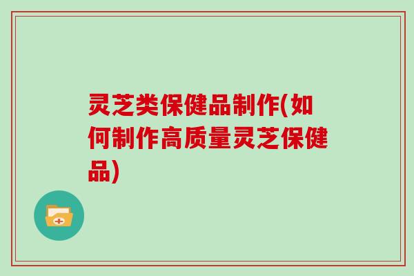 灵芝类保健品制作(如何制作高质量灵芝保健品)