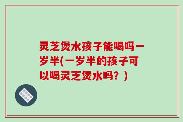 灵芝煲水孩子能喝吗一岁半(一岁半的孩子可以喝灵芝煲水吗?) 灵芝煲水孩子能喝吗一岁半(一岁半的孩子可以喝灵芝煲水吗?)